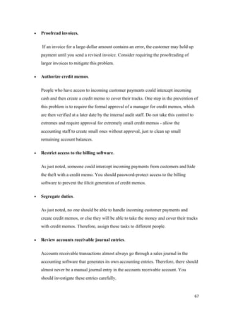 • Proofread invoices.
If an invoice for a large-dollar amount contains an error, the customer may hold up
payment until you send a revised invoice. Consider requiring the proofreading of
larger invoices to mitigate this problem.
• Authorize credit memos.
People who have access to incoming customer payments could intercept incoming
cash and then create a credit memo to cover their tracks. One step in the prevention of
this problem is to require the formal approval of a manager for credit memos, which
are then verified at a later date by the internal audit staff. Do not take this control to
extremes and require approval for extremely small credit memos - allow the
accounting staff to create small ones without approval, just to clean up small
remaining account balances.
• Restrict access to the billing software.
As just noted, someone could intercept incoming payments from customers and hide
the theft with a credit memo. You should password-protect access to the billing
software to prevent the illicit generation of credit memos.
• Segregate duties.
As just noted, no one should be able to handle incoming customer payments and
create credit memos, or else they will be able to take the money and cover their tracks
with credit memos. Therefore, assign these tasks to different people.
• Review accounts receivable journal entries.
Accounts receivable transactions almost always go through a sales journal in the
accounting software that generates its own accounting entries. Therefore, there should
almost never be a manual journal entry in the accounts receivable account. You
should investigate these entries carefully.
67
 