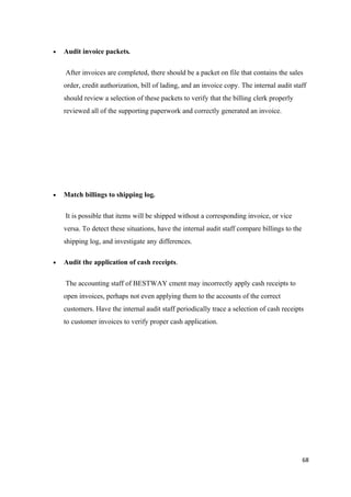 • Audit invoice packets.
After invoices are completed, there should be a packet on file that contains the sales
order, credit authorization, bill of lading, and an invoice copy. The internal audit staff
should review a selection of these packets to verify that the billing clerk properly
reviewed all of the supporting paperwork and correctly generated an invoice.
• Match billings to shipping log.
It is possible that items will be shipped without a corresponding invoice, or vice
versa. To detect these situations, have the internal audit staff compare billings to the
shipping log, and investigate any differences.
• Audit the application of cash receipts.
The accounting staff of BESTWAY cment may incorrectly apply cash receipts to
open invoices, perhaps not even applying them to the accounts of the correct
customers. Have the internal audit staff periodically trace a selection of cash receipts
to customer invoices to verify proper cash application.
68
 