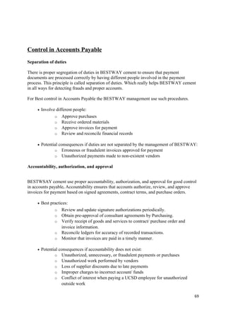 Control in Accounts Payable
Separation of duties
There is proper segregation of duties in BESTWAY cement to ensure that payment
documents are processed correctly by having different people involved in the payment
process. This principle is called separation of duties. Which really helps BESTWAY cement
in all ways for detecting frauds and proper accounts.
For Best control in Accounts Payable the BESTWAY management use such procedures.
• Involve different people:
o Approve purchases
o Receive ordered materials
o Approve invoices for payment
o Review and reconcile financial records
• Potential consequences if duties are not separated by the management of BESTWAY:
o Erroneous or fraudulent invoices approved for payment
o Unauthorized payments made to non-existent vendors
Accountability, authorization, and approval
BESTWSAY cement use proper accountability, authorization, and approval for good control
in accounts payable. Accountability ensures that accounts authorize, review, and approve
invoices for payment based on signed agreements, contract terms, and purchase orders.
• Best practices:
o Review and update signature authorizations periodically.
o Obtain pre-approval of consultant agreements by Purchasing.
o Verify receipt of goods and services to contract/ purchase order and
invoice information.
o Reconcile ledgers for accuracy of recorded transactions.
o Monitor that invoices are paid in a timely manner.
• Potential consequences if accountability does not exist:
o Unauthorized, unnecessary, or fraudulent payments or purchases
o Unauthorized work performed by vendors
o Loss of supplier discounts due to late payments
o Improper charges to incorrect account/ funds
o Conflict of interest when paying a UCSD employee for unauthorized
outside work
69
 