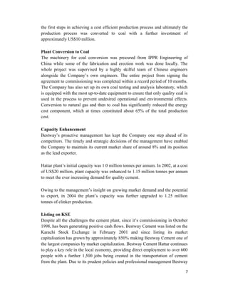 the first steps in achieving a cost efficient production process and ultimately the
production process was converted to coal with a further investment of
approximately US$10 million.
Plant Conversion to Coal
The machinery for coal conversion was procured from IPPR Engineering of
China while some of the fabrication and erection work was done locally. The
whole project was supervised by a highly skilful team of Chinese engineers
alongside the Company’s own engineers. The entire project from signing the
agreement to commissioning was completed within a record period of 10 months.
The Company has also set up its own coal testing and analysis laboratory, which
is equipped with the most up-to-date equipment to ensure that only quality coal is
used in the process to prevent undesired operational and environmental effects.
Conversion to natural gas and then to coal has significantly reduced the energy
cost component, which at times constituted about 65% of the total production
cost.
Capacity Enhancement
Bestway’s proactive management has kept the Company one step ahead of its
competitors. The timely and strategic decisions of the management have enabled
the Company to maintain its current market share of around 8% and its position
as the lead exporter.
Hattar plant’s initial capacity was 1.0 million tonnes per annum. In 2002, at a cost
of US$20 million, plant capacity was enhanced to 1.15 million tonnes per annum
to meet the ever increasing demand for quality cement.
Owing to the management’s insight on growing market demand and the potential
to export, in 2004 the plant’s capacity was further upgraded to 1.25 million
tonnes of clinker production.
Listing on KSE
Despite all the challenges the cement plant, since it’s commissioning in October
1998, has been generating positive cash flows. Bestway Cement was listed on the
Karachi Stock Exchange in February 2001 and since listing its market
capitalisation has grown by approximately 850% making Bestway Cement one of
the largest companies by market capitalization. Bestway Cement Hattar continues
to play a key role in the local economy, providing direct employment to over 600
people with a further 1,500 jobs being created in the transportation of cement
from the plant. Due to its prudent policies and professional management Bestway
7
 