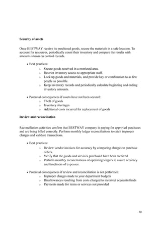 Security of assets
Once BESTWAY receive its purchased goods, secure the materials in a safe location. To
account for resources, periodically count their inventory and compare the results with
amounts shown on control records.
• Best practices:
o Secure goods received in a restricted area.
o Restrict inventory access to appropriate staff.
o Lock up goods and materials, and provide key or combination to as few
people as possible.
o Keep inventory records and periodically calculate beginning and ending
inventory amounts.
• Potential consequences if assets have not been secured:
o Theft of goods
o Inventory shortages
o Additional costs incurred for replacement of goods
Review and reconciliation
Reconciliation activities confirm that BESTWAY company is paying for approved purchases
and are being billed correctly. Perform monthly ledger reconciliations to catch improper
charges and validate transactions.
• Best practices:
o Review vendor invoices for accuracy by comparing charges to purchase
orders.
o Verify that the goods and services purchased have been received.
o Perform monthly reconciliations of operating ledgers to assure accuracy
and timeliness of expenses.
• Potential consequences if review and reconciliation is not performed:
o Improper charges made to your department budgets
o Disallowances resulting from costs charged to incorrect accounts/funds
o Payments made for items or services not provided
70
 