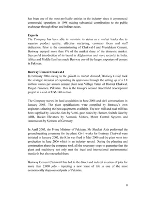 has been one of the most profitable entities in the industry since it commenced
commercial operations in 1998 making substantial contributions to the public
exchequer through direct and indirect taxes.
Exports
The Company has been able to maintain its status as a market leader due to
superior product quality, effective marketing, customer focus and staff
dedication. Prior to the commissioning of Chakwal-I and Mustehkam Cement,
Bestway enjoyed more than 8% of the market share of the domestic market.
Successful introduction of its brand in Afghanistan and more recently in India,
Africa and Middle East has made Bestway one of the largest exporters of cement
in Pakistan.
Bestway Cement Chakwal-I
In February 2004 owing to the growth in market demand, Bestway Group took
the strategic decision of expanding its operations through the setting up of a 1.8
million tonnes per annum cement plant near Village Tatral of District Chakwal,
Punjab Province, Pakistan. This is the Group’s second Greenfield development
project at a cost of US$ 140 million.
The Company started its land acquisition in June 2004 and civil constructions in
January 2005. The plant specifications were compiled by Bestway’s own
engineers selecting the best equipments available. The raw-mill and coal-mill has
been supplied by Loesche, fans by Venti, gear boxes by Flender, Switch Gear by
ABB, Bucket Elevators by Aumund, Motors, Motor Control Systems and
Automation by Siemens of Germany.
In April 2005, the Prime Minister of Pakistan, Mr Shaukat Aziz performed the
groundbreaking ceremony for the plant. Civil works for Bestway Chakwal were
initiated in January 2005, the Kiln was fired in May 2006 and the plant went into
production in June 2006 which is an industry record. During the planning and
construction phase the company took all the necessary steps to guarantee that the
plant and machinery not only met the local and international environmental
standards but also exceeded them.
Bestway Cement Chakwal-I has led to the direct and indirect creation of jobs for
more than 2,000 jobs - injecting a new lease of life in one of the most
economically dispossessed parts of Pakistan.
8
 