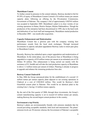 Mustehkam Cement
To further extend its presence in the cement industry, Bestway decided to bid for
85.29% of equity of Mustehkam Cement Limited a 0.6 million tonnes per annum
capacity plant, following an offering by the Privatisation Commission,
Government of Pakistan. The company’s bid of approximately US$70.0 million
was accepted in September 2005. Mustehkam’s plant is in close vicinity of our
existing operations in Hattar, District Haripur, Khyber Pakhtunkhwa. Though the
production of the enterprise had been discontinued in 1999, due to the hard work
and dedication of our local staff and management, Mustehkam started production
in December 2005 – one month after acquisition.
Capacity Enhancement and Modernisation
Mustehkam Cement has a glorious past with the company winning best
performance awards from the local stock exchanges. Through increased
investments in capacity and plant upgradation Bestway seeks to return past glory
to Mustehkam Cement.
Recently, Bestway has embarked upon a major upgradation and modernization of
Mustehkam. In the initial phase, one of the process lines at Mustehkam is being
upgraded to a capacity of 0.9 million tonnes per annum at an estimated cost of US
Dollars 50 million. This enhancement is being carried out mainly with the
assistance of FL Smidth and will take the total production capacity at Mustehkam
to above 1.2 million tonnes per annum of clinker. Planning is already in progress
to upgrade and enhance the remaining production lines also.
Bestway Cement Chakwal-II
In May 2006 the Group announced plans for the establishment of a second 1.8
million tonnes per annum capacity plant adjacent to our existing operations in
Chakwal at a cost of US$180.0 million. This would be Bestway’s third
Greenfield cement plant in Pakistan. This would be an identical plant to the
existing Line-1, having 1.8 million tonnes capacity.
By the end of the first quarter of 2008, through these investments, the Group’s
cement manufacturing capacity is set to exceed 6.0 million tonnes per annum,
making Bestway the second largest cement producer in the country.
Environment a top Priority
Bestway’s plants are environmentally friendly with emission standards that far
exceed prevailing acceptable standards, both local and international. The plants’
emission levels are 50 microns whereas the Government of Pakistan’s acceptable
9
 