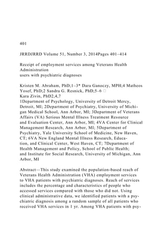 401
JRRDJRRD Volume 51, Number 3, 2014Pages 401–414
Receipt of employment services among Veterans Health
Administration
users with psychiatric diagnoses
Kristen M. Abraham, PhD;1–3* Dara Ganoczy, MPH;4 Matheos
Yosef, PhD;2 Sandra G. Resnick, PhD;5–
Kara Zivin, PhD2,4,7
1Department of Psychology, University of Detroit Mercy,
Detroit, MI; 2Department of Psychiatry, University of Michi-
gan Medical School, Ann Arbor, MI; 3Department of Veterans
Affairs (VA) Serious Mental Illness Treatment Resource
and Evaluation Center, Ann Arbor, MI; 4VA Center for Clinical
Management Research, Ann Arbor, MI; 5Department of
Psychiatry, Yale University School of Medicine, New Haven,
CT; 6VA New England Mental Illness Research, Educa-
tion, and Clinical Center, West Haven, CT; 7Department of
Health Management and Policy, School of Public Health;
and Institute for Social Research, University of Michigan, Ann
Arbor, MI
Abstract—This study examined the population-based reach of
Veterans Health Administration (VHA) employment services
to VHA patients with psychiatric diagnoses. Reach of services
includes the percentage and characteristics of people who
accessed services compared with those who did not. Using
clinical administrative data, we identified patients with a psy-
chiatric diagnosis among a random sample of all patients who
received VHA services in 1 yr. Among VHA patients with psy-
 