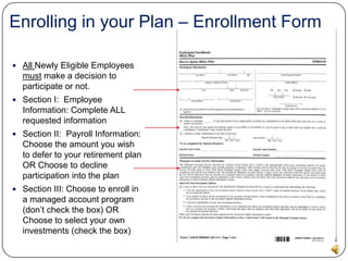 Enrolling in your Plan – Salary Deferral AgreementThe forms you need are after page 21 in your enrollment kit.All Newly Eligible Employees must make a decision to participate or not.Section I:  Employee Information: Complete ALL requested informationSection II:  Salary Deferral Agreement Section III: Payroll Information: Choose the amount you wish to defer to your retirement plan OR Choose to decline participation into the plan.SIGN AND DATE THE FORMSIGN