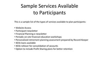 Sample Services Available to Participants This is a sample list of the types of services available to plan participants: Website Access Participant newsletter Financial Planning e-newsletter Periodic on-site financial education workshops Personalized retirement planning assessment prepared by Record-Keeper 401k loans available 401k rollover for consolidation of accounts Option to include Profit Sharing plans for better retention 