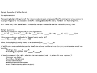Sample Survey for 401k Plan Benefit Survey Introduction: Recognizing that providing a benefit that helps reward and retain employees, MVVF is looking into various options to leverage the power of our association and offer a packaged solution for use by members and their companies. Your candid responses will be helpful in assessing the options available and the interest in pursuing them. Sample Questions: How many employees are presently in your organization? ___ 0 – 10;  ____ 11 – 25;  _____ 26 – 50;  _____ 51 – 75;  _____ 76 – 100;  ____ 101 – 200;  _____ 201+ How many employees are located in Massachusetts and/or NH? ____ <=25; _____ 26 – 100;  _____ > 100 Does your company currently offer a 401k retirement plan? ____ Y; ____ N If a 401k plan were available through the MVVF at a reduced cost for set up and ongoing administration, would you consider: Starting a plan:  ____ Y;  ____ N Converting your present plan:  _____ Y;  _____ N If your firm does not offer a 401k, what are the main reasons (rank 1 -5, where 1 is most important)? Company just started Fewer than 3 employees Cost of administration Not happy with choices offered Cash Flow/Profitability of Firm is priority 
