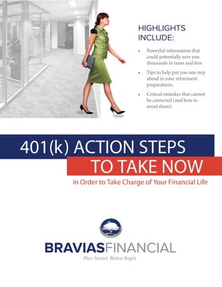 401(k) ACTION STEPS
in Order to Take Charge of Your Financial Life
HIGHLIGHTS
INCLUDE:
• Powerful information that
could potentially save you
thousands in taxes and fees.
• Tips to help put you one step
ahead in your retirement
preparations.
• Critical mistakes that cannot
be corrected (and how to
avoid them).
TO TAKE NOW
BRAVIASFINANCIAL
Plan Smart. Retire Right.
 