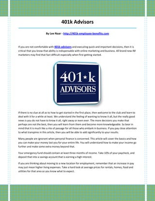 401k Advisors
_____________________________________________________________________________________

                         By Lee Naar - http://401k-employee-benefits.com



If you are not comfortable with 401k advisors and executing quick and important decisions, then it is
critical that you know that ability is indispensable with online marketing and business. All brand new IM
marketers may find that fact difficult especially when first getting started.




If there is no clue at all as to how to get started in the first place, then welcome to the club and learn to
deal with it for a while at least. We understand the feeling of wanting to know it all, but the really good
news is you do not have to know it all, right away or even ever. The more decisions you make that
perhaps are not the best, then you will learn from them and become more knowledgeable. So bear in
mind that it is much like a rite of passage for all those who embark in business. If you pay close attention
to what transpires in this article, then you will be able to add significantly to your results.

Many people are ignorant when personal finance is concerned. This article will cover the basics and how
you can make your money last you for your entire life. You will understand how to make your income go
further and make some extra money beyond that.

Your emergency fund should contain at least three months of income. Take 10% of your paycheck, and
deposit that into a savings account that is earning a high interest.

If you are thinking about moving to a new location for employment, remember that an increase in pay
may just mean higher living expenses. Take a hard look at average prices for rentals, homes, food and
utilities for that area so you know what to expect.
 