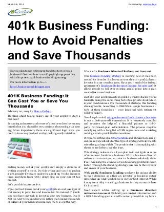 March 5th, 2014

Published by: marcocarbajo

401k Business Funding:
How to Avoid Penalties
and Save Thousands
Do you plan to use retirement funds to start or buy a
business? Discover how to avoid paying large penalties
with this proven 401k business funding strategy.
For more information go to =>
http://businesscreditblogger.com

401K Business Funding: It
Can Cost You or Save You
Thousands
February 20, 2014 By Marco Carbajo
Thinking about taking money out of your 401(k) to start a
business?
Becoming an investor and owner of a business does have many
benefits but you should be very cautious about using your nest
egg. More importantly there are significant legal steps you
need to know so you don’t end up making costly mistakes.

It’s called a Business Directed Retirement Account.
This business funding strategy is nothing new; it has been
around for decades. It allows you to make your 401(k) plan an
investor in your own business. Have you heard of the federal
government’s Employee Retirement Income Security Act? It
allows people to roll over existing 401(k) plans into a plan
created for a new business.
Just like your 401(k) invests in publicly traded stocks; you’re
basically doing the same thing but into a private stock which
is your own business. For thousands of startups, this funding
strategy works. According to FRANdata, 4,050 businesses –
60% of them franchises – were launched with retirement
rollover money.
Now keep in mind, using retirement funds to start a business
is not a do-it-yourself transaction. It is extremely complex
and requires the help of a financial planner or thirdparty retirement-plan administrator. The process requires
complying with a long list of IRS regulations and avoiding
making certain prohibited transactions.
It requires setting up a C Corporation and a brand new 401(k)
customized specifically for this type of strategy with all the IRS
rules that go along with it. The penalties for not complying with
the rules are hefty to say the least.

Pulling money out of your 401(k) isn’t simply a decision of
writing yourself a check. Do this wrong and you risk paying
a 10% penalty if you are under the age of 59 ½ plus incomes
taxes anywhere from 35%+ depending on your current tax
bracket.
Let’s put this in perspective.
If you pull out $100k out of your 401(k) it can cost you $31k of
that money in penalties and income tax. So instead of $100k
you now have only 69k to invest in your new business. Ouch!
Not too worry, the good news is rather than losing thousands
of dollars of your hard earned money there is a better way.

This strategy makes sense if you plan to invest $50k or more
of retirement funds in a business. With a business directed
retirement account you can start a business relatively debtfree, increasing the chances of you becoming profitable much
faster. Through this funding strategy you can be the investor
and owner of your business.
With 401(k) business funding you have the unique ability
to base decisions as either an investor or business owner
depending on what you believe is in your best interest. While
it may seem risky – starting a business is risky no matter how
it’s financed.
Need expert advice setting up a business directed
retirement account? Submit your contact information and
a BDRA funding specialist will contact you within 24 hours.

1

 
