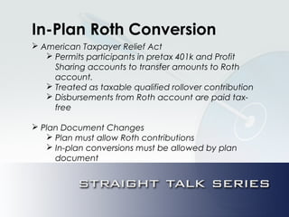 In-Plan Roth Conversion
 American Taxpayer Relief Act
 Permits participants in pretax 401k and Profit
Sharing accounts to transfer amounts to Roth
account.
 Treated as taxable qualified rollover contribution
 Disbursements from Roth account are paid tax-
free
 Plan Document Changes
 Plan must allow Roth contributions
 In-plan conversions must be allowed by plan
document
 