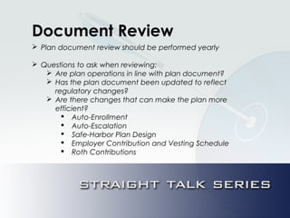 Document Review
 Plan document review should be performed yearly
 Questions to ask when reviewing:
 Are plan operations in line with plan document?
 Has the plan document been updated to reflect
regulatory changes?
 Are there changes that can make the plan more
efficient?
 Auto-Enrollment
 Auto-Escalation
 Safe-Harbor Plan Design
 Employer Contribution and Vesting Schedule
 Roth Contributions
 