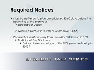 Required Notices
 Must be delivered to plan beneficiaries 30-60 days before the
beginning of the plan year
 Safe Harbor Design
 Qualified Default Investment Alternative (QDIA)
 Required at least annually from the initial distribution in 8/12
 Participant Fee Disclosure
 Did you take advantage of the DOL permitted delay in
2013?
 