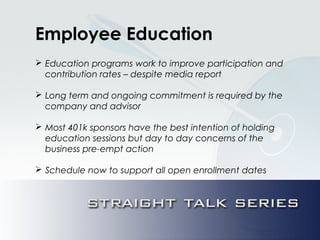 Employee Education
 Education programs work to improve participation and
contribution rates – despite media report
 Long term and ongoing commitment is required by the
company and advisor
 Most 401k sponsors have the best intention of holding
education sessions but day to day concerns of the
business pre-empt action
 Schedule now to support all open enrollment dates
 