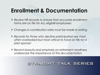 Enrollment & Documentation
 Review HR records to ensure that accurate enrollment
forms are on file for ALL eligible employees
 Changes in contribution rates must be made in writing
 Records for those who decline participation are most
often overlooked but most critical to have on file for a
plan sponsor
 Recent lawsuits and emphasis on retirement readiness
underscore the importance of this documentation
 