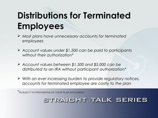 Distributions for Terminated
Employees
 Most plans have unnecessary accounts for terminated
employees
 Account values under $1,500 can be paid to participants
without their authorization*
 Account values between $1,500 and $5,000 can be
distributed to an IRA without participant authorization*
 With an ever increasing burden to provide regulatory notices,
accounts for terminated employee are costly to the plan
*Subject to provisions of your plan document
 