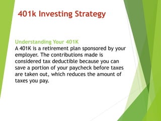 401k Investing Strategy
Understanding Your 401K
A 401K is a retirement plan sponsored by your
employer. The contributions made is
considered tax deductible because you can
save a portion of your paycheck before taxes
are taken out, which reduces the amount of
taxes you pay.
 