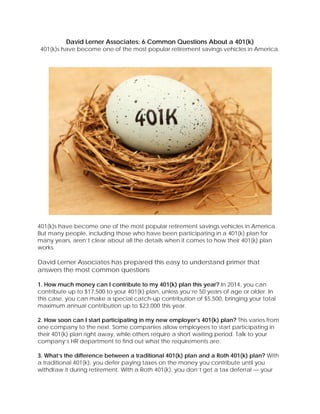 David Lerner Associates: 6 Common Questions About a 401(k)
401(k)s have become one of the most popular retirement savings vehicles in America.
401(k)s have become one of the most popular retirement savings vehicles in America.
But many people, including those who have been participating in a 401(k) plan for
many years, aren’t clear about all the details when it comes to how their 401(k) plan
works.
David Lerner Associates has prepared this easy to understand primer that
answers the most common questions
1. How much money can I contribute to my 401(k) plan this year? In 2014, you can
contribute up to $17,500 to your 401(k) plan, unless you’re 50 years of age or older. In
this case, you can make a special catch-up contribution of $5,500, bringing your total
maximum annual contribution up to $23,000 this year.
2. How soon can I start participating in my new employer’s 401(k) plan? This varies from
one company to the next. Some companies allow employees to start participating in
their 401(k) plan right away, while others require a short waiting period. Talk to your
company’s HR department to find out what the requirements are.
3. What’s the difference between a traditional 401(k) plan and a Roth 401(k) plan? With
a traditional 401(k), you defer paying taxes on the money you contribute until you
withdraw it during retirement. With a Roth 401(k), you don’t get a tax deferral — your
 