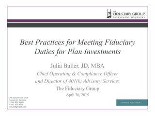 Best Practices for Meeting Fiduciary
Duties for Plan Investments
Julia Butler, JD, MBA
Chief Operating & Compliance Officer
and Director of 401(k) Advisory Services
The Fiduciary Group
April 30, 2015
 