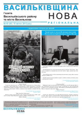 В АСИ ЛЬК І В Щ И Н А
                                                                                                        НОВА
Газета
Васильківського району
та міста Василькова
№ 40 (40) 15 квітня 2012 року                                                                          Р Е Г І О Н А Л Ь Н А

                                                       З ВІДКРИТИМ СЕРЦЕМ ДО ЛЮДЕЙ

                                                                                                Привітання зі святом Великодня від голови
                                                                                                Васильківської районної ради Олега Мазепи




                                                                                           У цей благословенний час дозвольте щиро привітати Вас зі святом світлого Христового
                                                                                         воскресіння.!!!

                                                                                           Святий Великдень несе нам довгоочікувану радість перемоги Сина Божого, дарує
                                                                                         надію та впевненість у завтрашньому дні, поселяє спокій у серцях, укріпляє віру та жи-
                                                                                         вить душу

                                                                                            Тож нехай Божа милість та благословення оросять ваше життя, а мир, любов та злагода
                                                                                         запанують у Вашій оселі.

                                                                                            Зичу Вам гарного настрою, відмінного здоров’я, сімейного затишку, незмінного успіху
                                                                                         та здійснення усіх задумів.
                                                                                                                                           Голова Васильківської районної ради
                                                                                                                                                   Олег Володимирович Мазепа

                                    Христос Воскрес!                                                                        З Великоднем Вас!
   З відчуттям глибокої радості і від щирого серця поздоровляємо вас з Воскресінням         Найщиріші вітання з нагоди найбільшого християнського свята Воскресіння Христо-
Христовим, з Пасхою Христовою, і нехай царюють у ваших серцях радість і душевний         вого! Нехай Ваші душі будуть багаті на добро, як святковий стіл, чисті як Великодній
спокій! Нехай до Вашої оселі прийде здоров’я, любов, щастя, добробут, душа нехай світ-   рушник і веселі, як українські писанки. Хай малинові дзвони Великодня принесуть у
лішою стає, серце пламеніє любов’ю, а помисли стануть щирими та добрими. Всіх Вам        Вашу оселю радість, віру, надію і любов.
земних благ!                                                                                                                 Христос Воскрес!
                                                    Голова Путрівської сільської ради                                   Голова Васильківської районної фракції Партії Регіонів
                                                                      Віталій Онищук                                                                       Сергій Левківський
                             Щиро вітаю Вас з Великоднем!
   Нехай це величне свято наповнить серце світлими почуттями надії і любові, дарує         Зі святом вас, шановні. Від усього серця бажаю вам благодаті, добробуту, окриленого
щастя та добро. Бажаю Вам радості, здоров’я, добробуту і благополуччя.                   настрою, миру, злагоди та душевної величі. Нехай цей Великий День дарує всім вам
                                    Христос Воскрес!                                     щастя, здоров’я, любов та непохитну віру в кращий завтрашній день!
                                                    Голова Митницької сільської ради                                                      Голова Саливінківської сільської ради
                                                                        Микола Бардіс                                                                    Володимир Басилкевич

   Васильківська районна рада VI скликання на чолі з го-   подвір’я Васильківського району», а саме села чи селища.   краще подвір’я дитячого садочку Васильківського рай-
ловою Олегом Володимировичем Мазепою активно залу-         Власників такого двору буде нагороджено комплектом са-     ону» , на переможців якого чекають цінні подарунки.
чається до проведення двомісячника благоустрою в           дового інвентарю.                                                                 З повагою, голова Васильківської
населених пунктах Васильківщини.                              Також, конкурс буде проводитись і в номінаціях «най-                                районної ради VI скликання
    Районною радою оголошено конкурс на «найкраще          краще подвір’я школи Васильківського району» та «най-                                                 Олег Мазепа


ВАСИЛЬКІВЩИНА
                              Н О ВА
                              РЕГІОНАЛЬНА
 