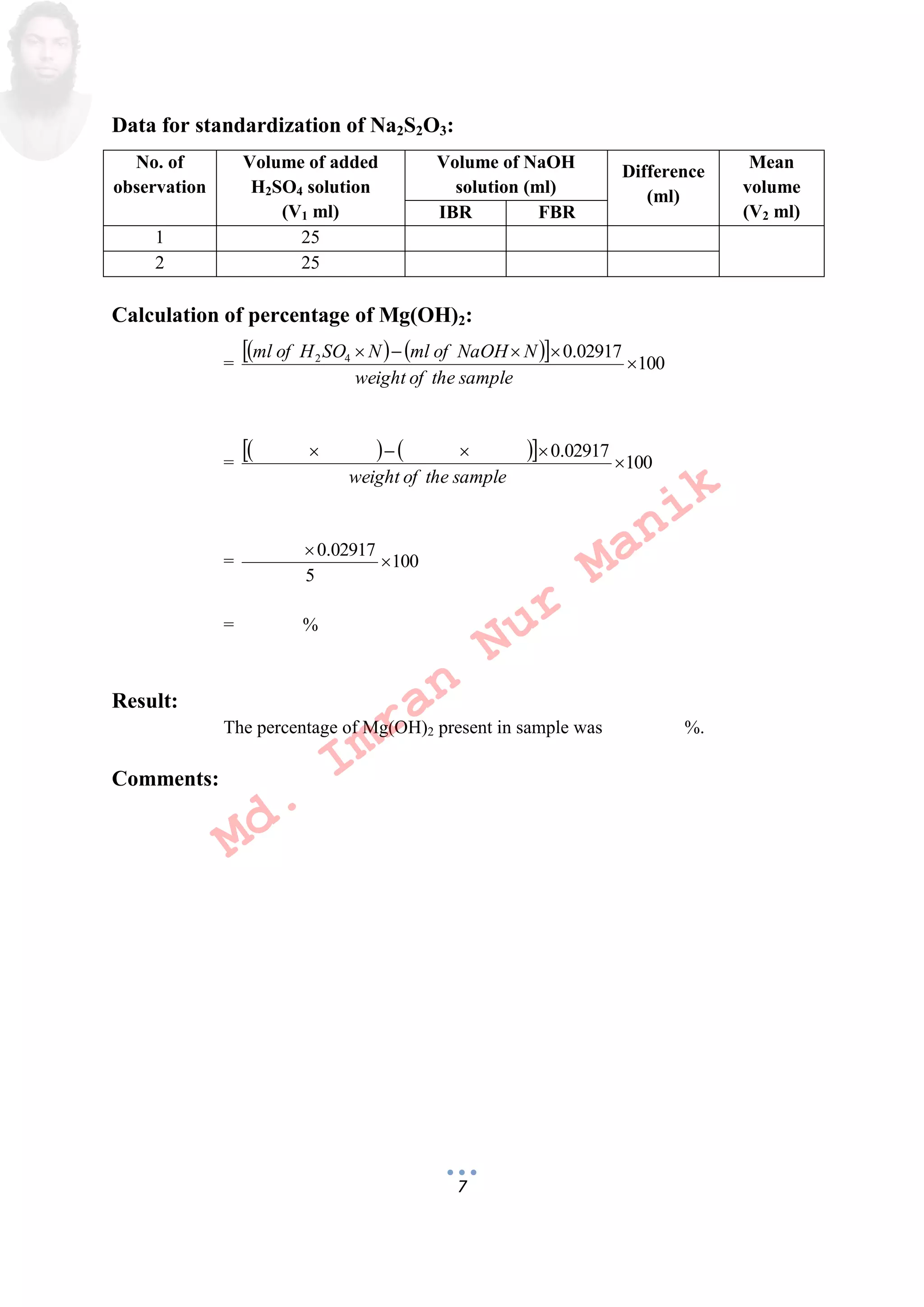 7
Data for standardization of Na2S2O3:
No. of
observation
Volume of added
H2SO4 solution
(V1 ml)
Volume of NaOH
solution (ml)
Difference
(ml)
Mean
volume
(V2 ml)IBR FBR
1 25
2 25
Calculation of percentage of Mg(OH)2:
=
     100
02917.042


sampletheofweight
NNaOHofmlNSOHofml
=
     100
02917.0


sampletheofweight
= 100
5
02917.0


= %
Result:
The percentage of Mg(OH)2 present in sample was %.
Comments:
Md.
Imran
Nur
Manik
 
