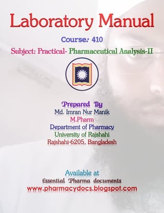 Laboratory Manual
Course: 410
Subject: Practical- Pharmaceutical Analysis-II
Prepared By
Md. Imran Nur Manik
M.Pharm
Department of Pharmacy
University of Rajshahi
Rajshahi-6205, Bangladesh
Available at
Essential Pharma documents
www.pharmacydocs.blogspot.com
 