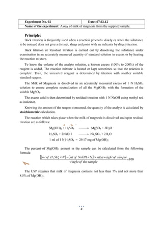 4
Experiment No. 02 Date: 07.02.12
Name of the experiment: Assay of milk of magnesia from the supplied sample.
Principle:
Back titration is frequently used when a reaction proceeds slowly or when the substance
to be assayed does not give a distinct, sharp end point with an indicator by direct titration.
Back titration or Residual titration is carried out by dissolving the substance under
examination in an accurately measured quantity of standard solution in excess or by heating
the reaction mixture.
To know the volume of the analyte solution, a known excess (100% to 200%) of the
reagent is added. The reaction mixture is heated or kept sometimes so that the reaction is
complete. Then, the unreacted reagent is determined by titration with another suitable
standard reagent.
The Milk of Magnesia is dissolved in an accurately measured excess of 1 N H2SO4
solution to ensure complete neutralization of all the Mg(OH)2 with the formation of the
soluble MgSO4.
The excess acid is then determined by residual titration with 1 N NaOH using methyl red
as indicator.
Knowing the amount of the reagent consumed, the quantity of the analyte is calculated by
stoichiometric calculation.
The reaction which takes place when the milk of magnesia is dissolved and upon residual
titration are as follows:
Mg(OH)2 + H2SO4  MgSO4 + 2H2O
H2SO4 + 2NaOH  Na2SO4 + 2H2O
1 ml of 1 N H2SO4 = 29.17 mg of Mg(OH)2
The percent of Mg(OH)2 present in the sample can be calculated from the following
formula:
     10042


sampletheofweight
sampleofweightmEqNNaOHofmlNSOHofml
The USP requires that milk of magnesia contains not less than 7% and not more than
8.5% of Mg(OH)2.
 