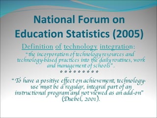 National Forum on Education Statistics (2005) Definition   of   technology   integratio n: “ the incorporation of technology resources and technology-based practices into the daily routines, work and management of schools”. * * * * * * * * * “ To have a positive effect on achievement, technology-use must be a regular, integral part of an instructional program and not viewed as an add-on”  (Duebel, 2001). 