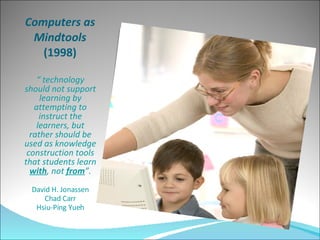 Computers as Mindtools  (1998) “  technology should not support learning by attempting to instruct the learners, but rather should be used as knowledge construction tools that students learn  with , not  from ”. David H. Jonassen Chad Carr Hsiu-Ping Yueh 