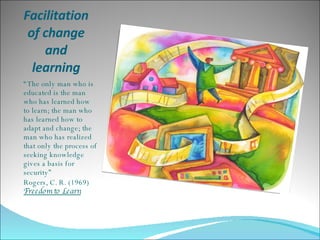 Facilitation of change and learning “ The only man who is educated is the man who has learned how to learn; the man who has learned how to adapt and change; the man who has realized that only the process of seeking knowledge gives a basis for security”  Rogers, C. R. (1969)  Freedom to Learn 