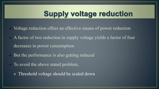  Voltage reduction offers an effective means of power reduction
 A factor of two reduction in supply voltage yields a factor of four
decreases in power consumption
 But the performance is also getting reduced
 To avoid the above stated problem,
 Threshold voltage should be scaled down
 