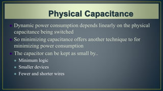  Dynamic power consumption depends linearly on the physical
capacitance being switched
 So minimizing capacitance offers another technique to for
minimizing power consumption
 The capacitor can be kept as small by..
 Minimum logic
 Smaller devices
 Fewer and shorter wires
 
