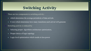  There are two components to switching activity :
 which determines the average periodicity of data arrivals
 E (sw) which determines how many transitions each arrival will generate
 Switching activity is reduced by
 Selecting proper algorithms architecture optimization,
 Proper choice of logic topology
 Logic level optimization which results in less power
 