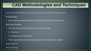  Low power VLSI design can be achieved at various levels of the design process
 System Design
 inactive hardware modules may be automatically turned off to save power
 Behavioral Synthesis
 The behavioral synthesis process consists of three steps:
 Allocation
 Assignment and scheduling
 These steps determine how many instances of each resource are needed
 Logic Synthesis
 Physical Design
 