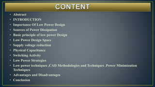 • Abstract
• INTRODUCTION
• Importance Of Low Power Design
• Sources of Power Dissipation
• Basic principle of low power Design
• Low Power Design Space
• Supply voltage reduction
• Physical Capacitance
• Switching Activity
• Low Power Strategies
• Low power techniques ,CAD Methodologies and Techniques ,Power Minimization
Techniques
• Advantages and Disadvantages
• Conclusion
 