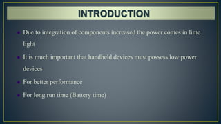  Due to integration of components increased the power comes in lime
light
 It is much important that handheld devices must possess low power
devices
 For better performance
 For long run time (Battery time)
 