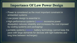 • Power is considered as the most important constraint in
embedded systems
• Low power design is essential in:
High-performance systems (reason: excessive power
dissipation reduces reliability and increases the cost imposed
by cooling systems and packaging)
portable systems (reason: battery technology cannot keep the
pace with large demands for devices with light batteries and
long time between recharges)
 