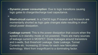 Dynamic power consumption: Due to logic transitions causing
logic gates to charge/discharge load capacitance.

Short-circuit current: In a CMOS logic P-branch and N-branch are
momentarily shorted as logic gate changes state resulting in short
circuit power dissipation.
Leakage current: This is the power dissipation that occurs when the
system is in standby mode or not powered. There are many sources
of leakage current in MOSFET. Diode leakages around transistors
and n-wells, Sub threshold Leakage, Gate Leakage, Tunnel
Currents etc. Increasing 20 times for each new fabrication
technology. Went from insignificant to a dominating factor.
 