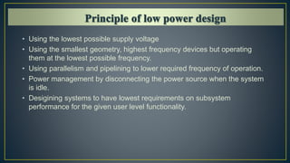 • Using the lowest possible supply voltage
• Using the smallest geometry, highest frequency devices but operating
them at the lowest possible frequency.
• Using parallelism and pipelining to lower required frequency of operation.
• Power management by disconnecting the power source when the system
is idle.
• Desigining systems to have lowest requirements on subsystem
performance for the given user level functionality.
 