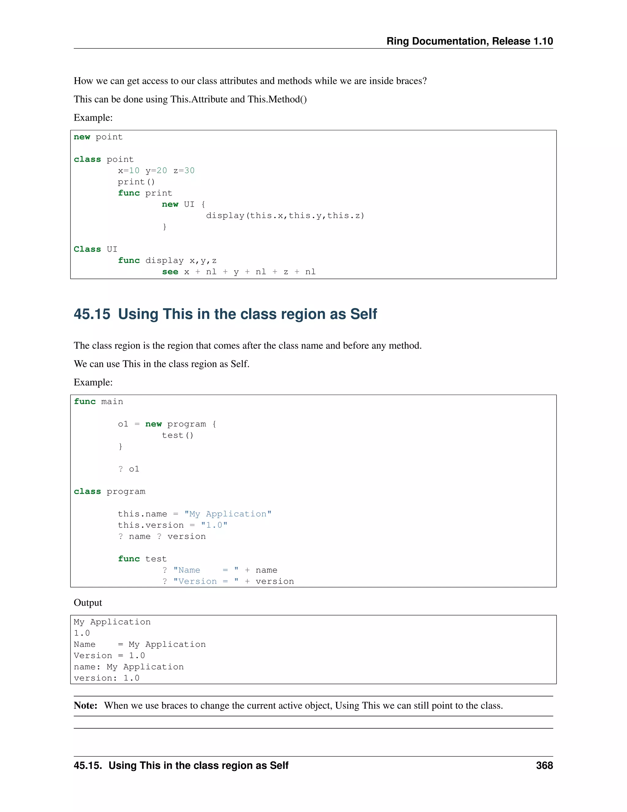 Ring Documentation, Release 1.10
How we can get access to our class attributes and methods while we are inside braces?
This can be done using This.Attribute and This.Method()
Example:
new point
class point
x=10 y=20 z=30
print()
func print
new UI {
display(this.x,this.y,this.z)
}
Class UI
func display x,y,z
see x + nl + y + nl + z + nl
45.15 Using This in the class region as Self
The class region is the region that comes after the class name and before any method.
We can use This in the class region as Self.
Example:
func main
o1 = new program {
test()
}
? o1
class program
this.name = "My Application"
this.version = "1.0"
? name ? version
func test
? "Name = " + name
? "Version = " + version
Output
My Application
1.0
Name = My Application
Version = 1.0
name: My Application
version: 1.0
Note: When we use braces to change the current active object, Using This we can still point to the class.
45.15. Using This in the class region as Self 368
 