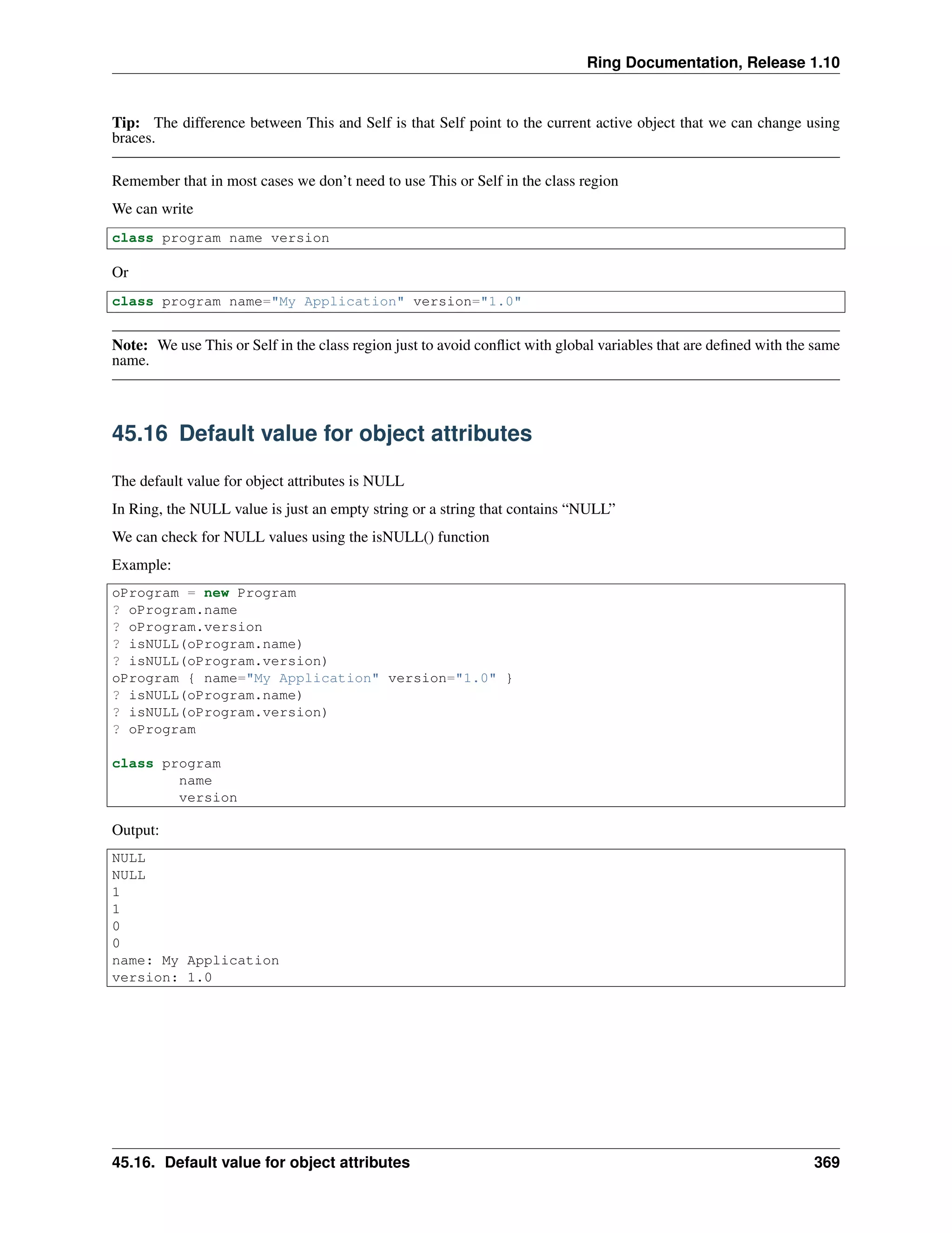 Ring Documentation, Release 1.10
Tip: The difference between This and Self is that Self point to the current active object that we can change using
braces.
Remember that in most cases we don’t need to use This or Self in the class region
We can write
class program name version
Or
class program name="My Application" version="1.0"
Note: We use This or Self in the class region just to avoid conﬂict with global variables that are deﬁned with the same
name.
45.16 Default value for object attributes
The default value for object attributes is NULL
In Ring, the NULL value is just an empty string or a string that contains “NULL”
We can check for NULL values using the isNULL() function
Example:
oProgram = new Program
? oProgram.name
? oProgram.version
? isNULL(oProgram.name)
? isNULL(oProgram.version)
oProgram { name="My Application" version="1.0" }
? isNULL(oProgram.name)
? isNULL(oProgram.version)
? oProgram
class program
name
version
Output:
NULL
NULL
1
1
0
0
name: My Application
version: 1.0
45.16. Default value for object attributes 369
 