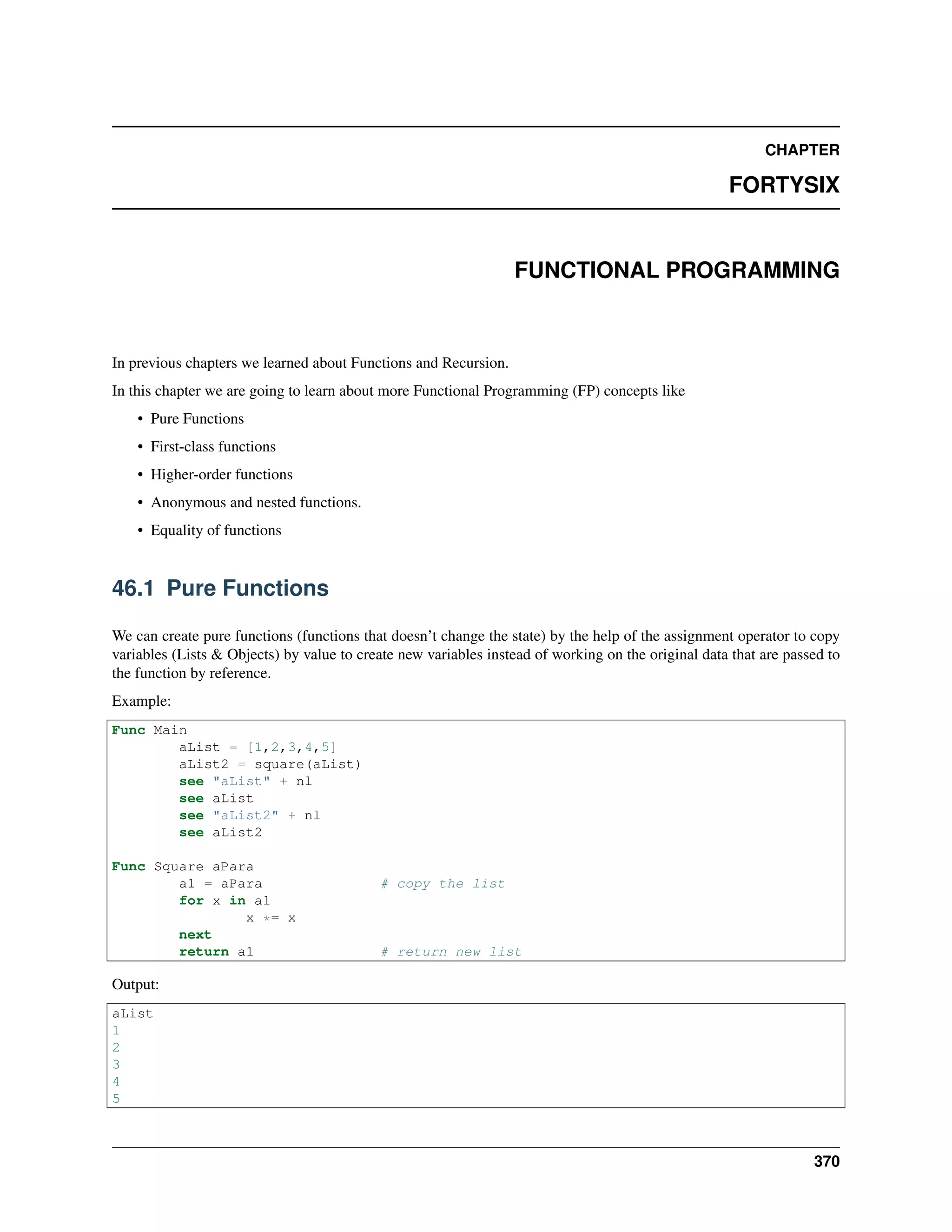 CHAPTER
FORTYSIX
FUNCTIONAL PROGRAMMING
In previous chapters we learned about Functions and Recursion.
In this chapter we are going to learn about more Functional Programming (FP) concepts like
• Pure Functions
• First-class functions
• Higher-order functions
• Anonymous and nested functions.
• Equality of functions
46.1 Pure Functions
We can create pure functions (functions that doesn’t change the state) by the help of the assignment operator to copy
variables (Lists & Objects) by value to create new variables instead of working on the original data that are passed to
the function by reference.
Example:
Func Main
aList = [1,2,3,4,5]
aList2 = square(aList)
see "aList" + nl
see aList
see "aList2" + nl
see aList2
Func Square aPara
a1 = aPara # copy the list
for x in a1
x *= x
next
return a1 # return new list
Output:
aList
1
2
3
4
5
370
 