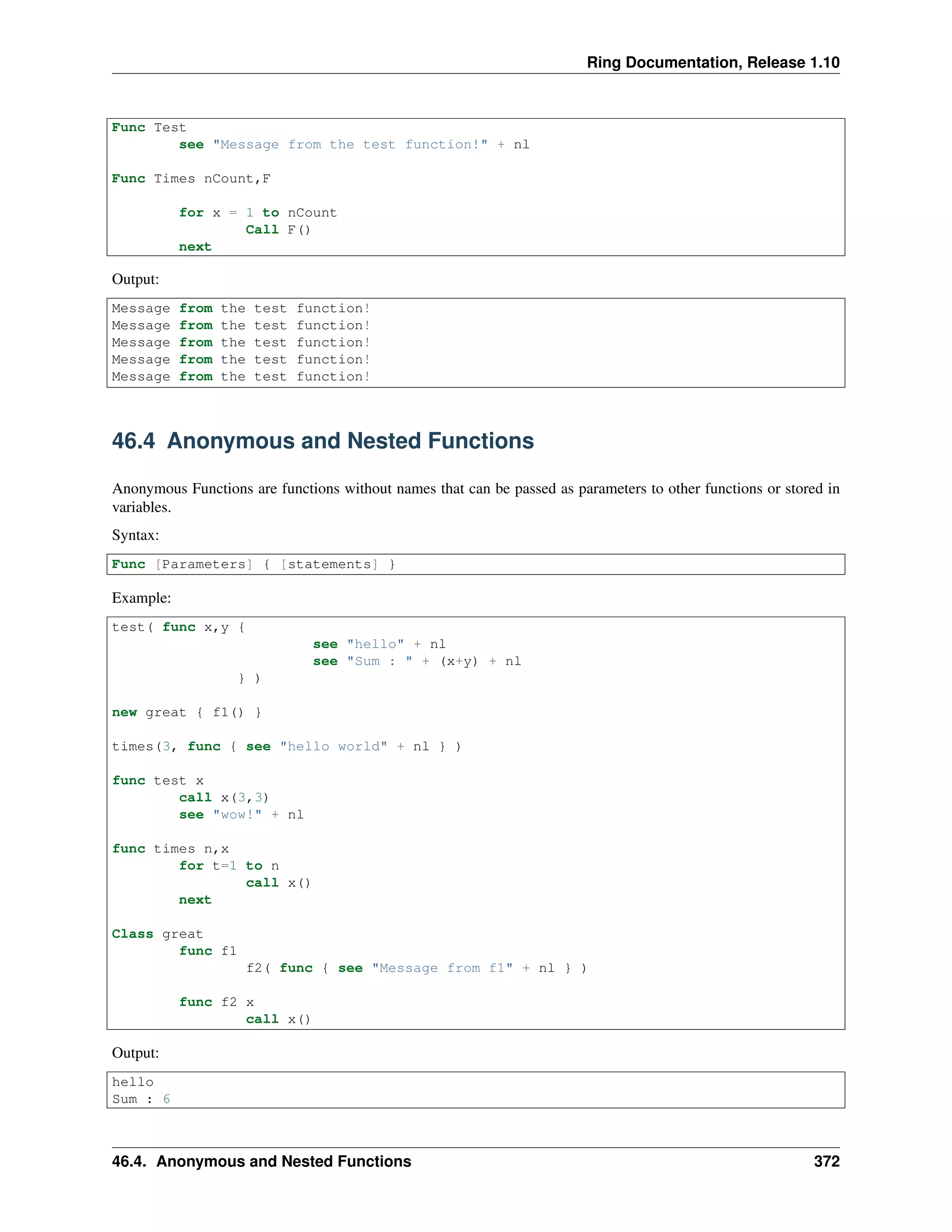 Ring Documentation, Release 1.10
Func Test
see "Message from the test function!" + nl
Func Times nCount,F
for x = 1 to nCount
Call F()
next
Output:
Message from the test function!
Message from the test function!
Message from the test function!
Message from the test function!
Message from the test function!
46.4 Anonymous and Nested Functions
Anonymous Functions are functions without names that can be passed as parameters to other functions or stored in
variables.
Syntax:
Func [Parameters] { [statements] }
Example:
test( func x,y {
see "hello" + nl
see "Sum : " + (x+y) + nl
} )
new great { f1() }
times(3, func { see "hello world" + nl } )
func test x
call x(3,3)
see "wow!" + nl
func times n,x
for t=1 to n
call x()
next
Class great
func f1
f2( func { see "Message from f1" + nl } )
func f2 x
call x()
Output:
hello
Sum : 6
46.4. Anonymous and Nested Functions 372
 