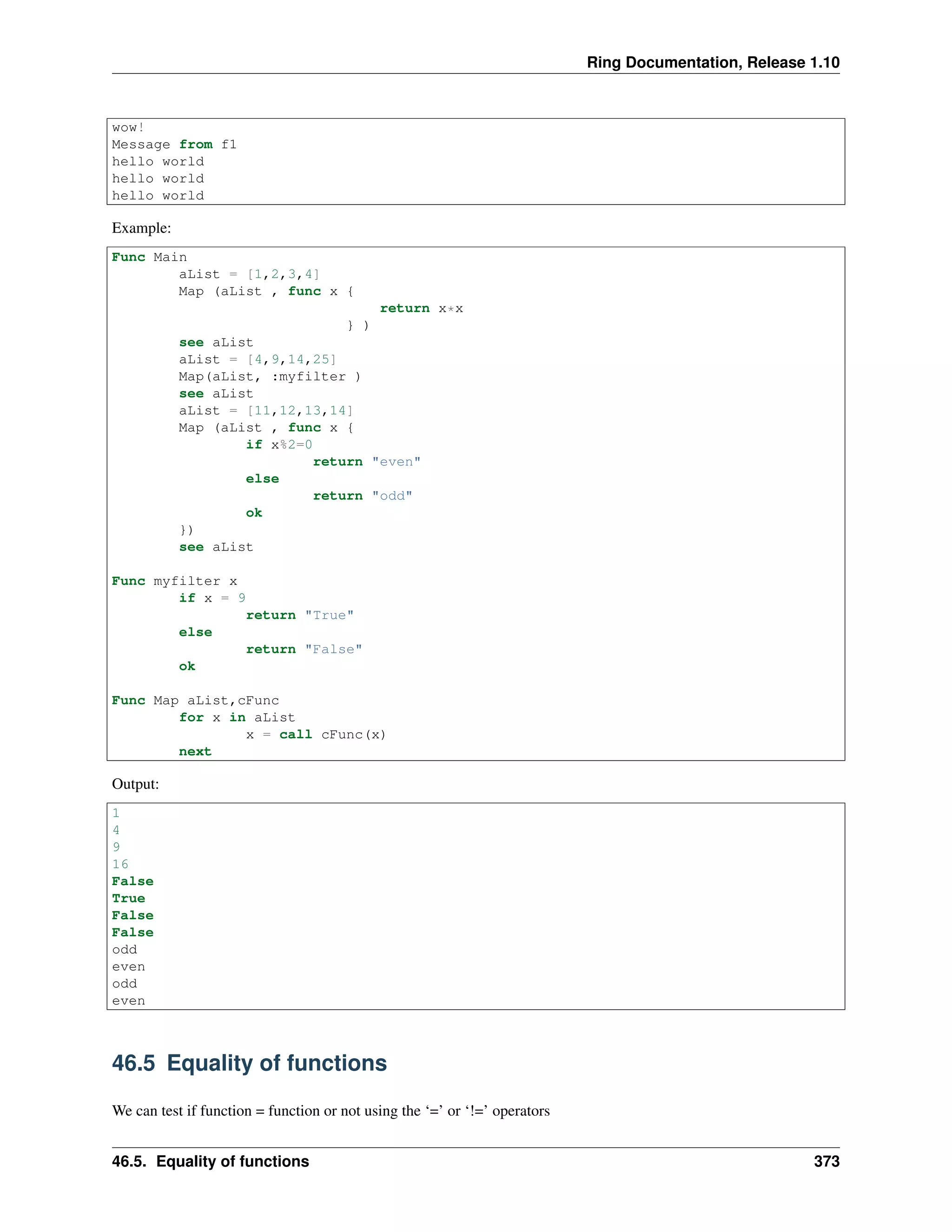 Ring Documentation, Release 1.10
wow!
Message from f1
hello world
hello world
hello world
Example:
Func Main
aList = [1,2,3,4]
Map (aList , func x {
return x*x
} )
see aList
aList = [4,9,14,25]
Map(aList, :myfilter )
see aList
aList = [11,12,13,14]
Map (aList , func x {
if x%2=0
return "even"
else
return "odd"
ok
})
see aList
Func myfilter x
if x = 9
return "True"
else
return "False"
ok
Func Map aList,cFunc
for x in aList
x = call cFunc(x)
next
Output:
1
4
9
16
False
True
False
False
odd
even
odd
even
46.5 Equality of functions
We can test if function = function or not using the ‘=’ or ‘!=’ operators
46.5. Equality of functions 373
 