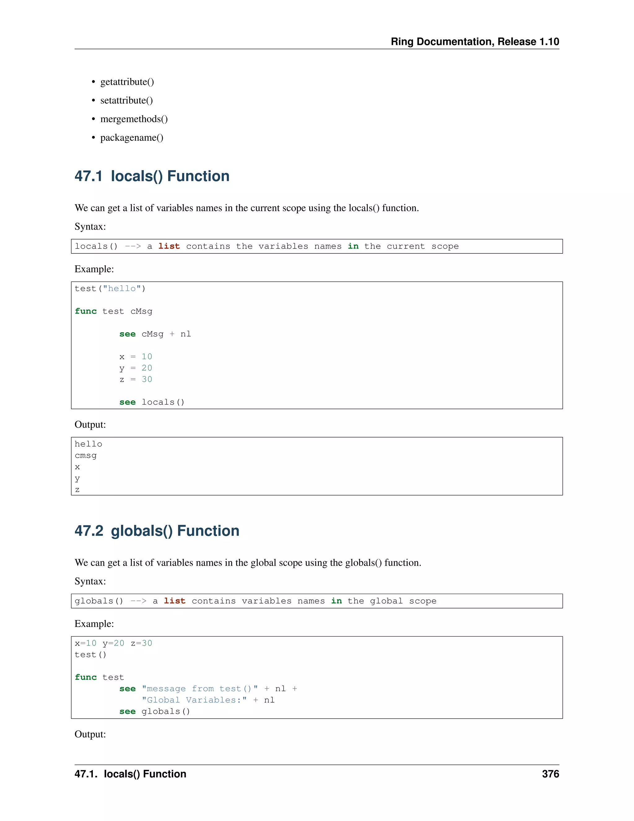 Ring Documentation, Release 1.10
• getattribute()
• setattribute()
• mergemethods()
• packagename()
47.1 locals() Function
We can get a list of variables names in the current scope using the locals() function.
Syntax:
locals() --> a list contains the variables names in the current scope
Example:
test("hello")
func test cMsg
see cMsg + nl
x = 10
y = 20
z = 30
see locals()
Output:
hello
cmsg
x
y
z
47.2 globals() Function
We can get a list of variables names in the global scope using the globals() function.
Syntax:
globals() --> a list contains variables names in the global scope
Example:
x=10 y=20 z=30
test()
func test
see "message from test()" + nl +
"Global Variables:" + nl
see globals()
Output:
47.1. locals() Function 376
 