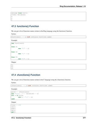 Ring Documentation, Release 1.10
message from test()
Global Variables:
x
y
z
47.3 functions() Function
We can get a list of functions names written in the Ring language using the functions() function.
Syntax:
functions() --> a list contains functions names
Example:
see functions()
func f1
see "f1" + nl
func f2
see "f2" + nl
func f3
see "f3" + nl
Output:
f1
f2
f3
47.4 cfunctions() Function
We can get a list of functions names written in the C language using the cfunctions() function.
Syntax:
cfunctions() --> a list contains functions names
Example:
aList = cfunctions()
See "Count : " + len(aList) + nl
for x in aList
see x + "()" + nl
next
Output:
Count : 208
len()
add()
del()
get()
47.3. functions() Function 377
 