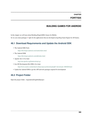 CHAPTER
FORTYSIX
BUILDING GAMES FOR ANDROID
In this chapter we will learn about Building RingLibSDL Games for Mobile.
So we can create packages (*.apk) for the applications that are developed using Ring Game Engine for 2D Games.
46.1 Download Requirements and Update the Android SDK
• The Android SDK Tools
https://developer.android.com/studio/index.html
• The Android NDK
https://developer.android.com/ndk/index.html
• Apache Ant v1.8 or later
http://ant.apache.org/bindownload.cgi
• Java SE Development Kit (JDK) v6 or later
http://www.oracle.com/technetwork/java/javase/downloads/jdk7-downloads-1880260.html
• Update the Android SDK to get the API and tools packages required for development
46.2 Project Folder
Open the project folder : ring/android/ringlibsdl/project
380
 