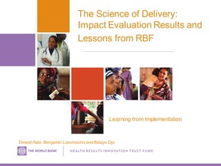 The Science of Delivery:
Impact Evaluation Results and
Lessons from RBF
Dinesh Nair, Benjamin Loevinsohn and Ifelayo Ojo
Learning from Implementation
 