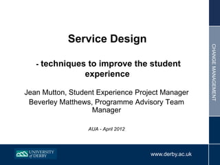 Service Design




                                                       CHANGE MANAGEMENT
   - techniques to improve the student
                 experience

Jean Mutton, Student Experience Project Manager
 Beverley Matthews, Programme Advisory Team
                   Manager

                  AUA - April 2012




                                     www.derby.ac.uk
 