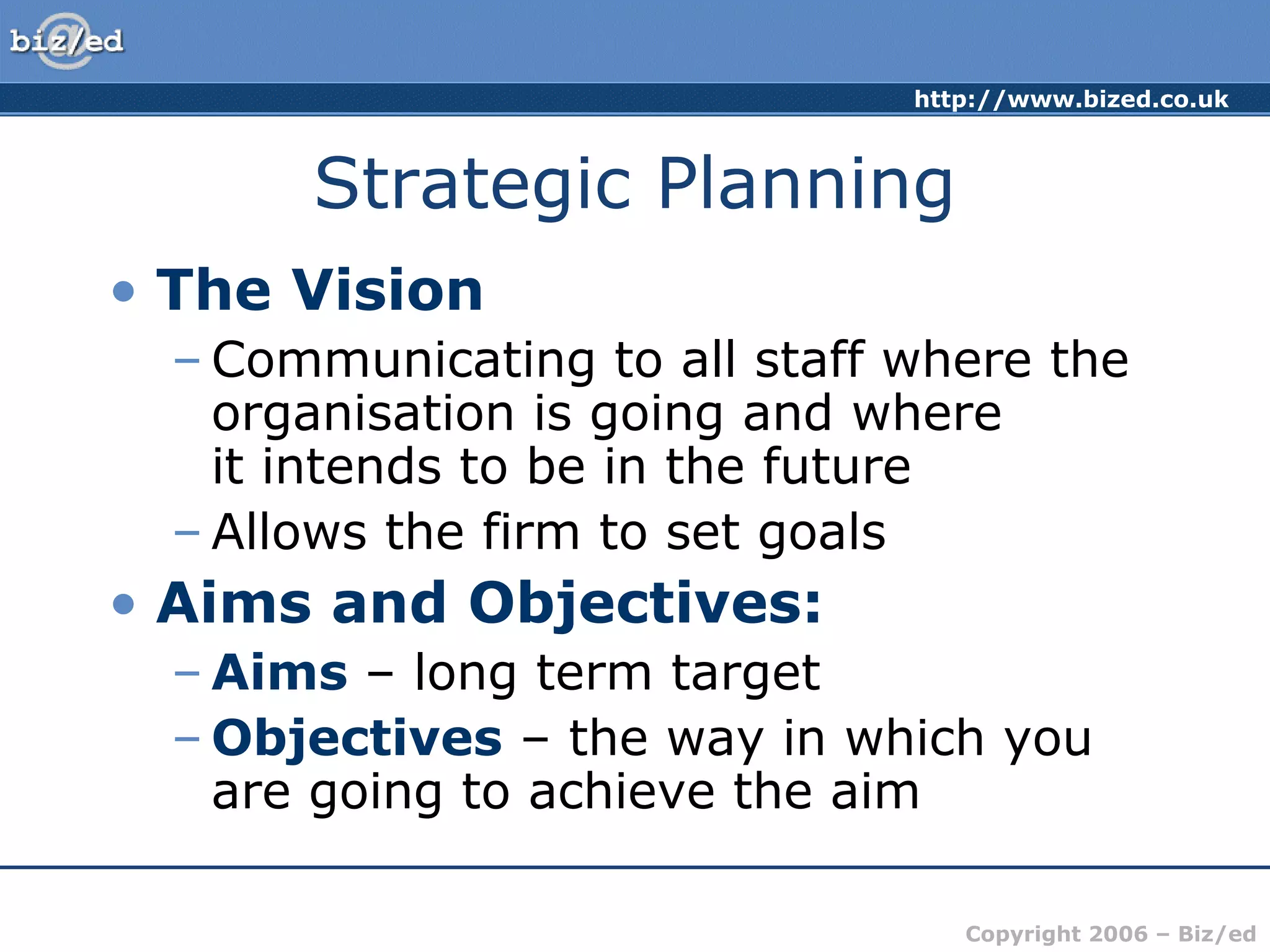 http://www.bized.co.uk
Copyright 2006 – Biz/ed
Strategic Planning
• The Vision
– Communicating to all staff where the
organisation is going and where
it intends to be in the future
– Allows the firm to set goals
• Aims and Objectives:
– Aims – long term target
– Objectives – the way in which you
are going to achieve the aim
 